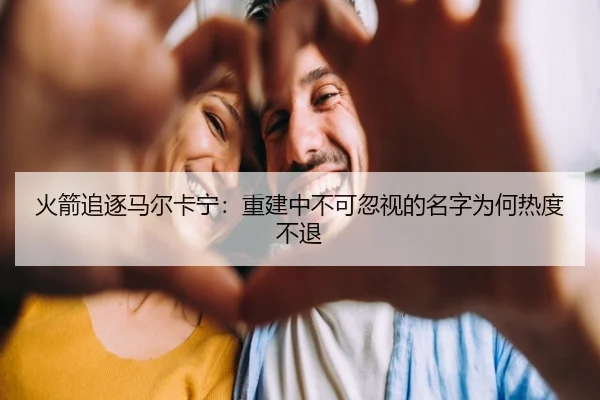 火箭追逐马尔卡宁：重建中不可忽视的名字为何热度不退