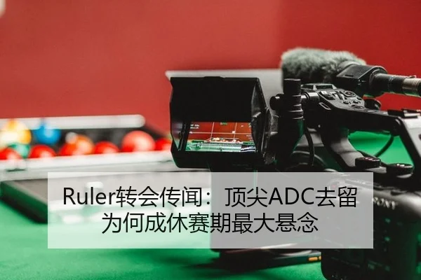 Ruler转会传闻：顶尖ADC去留为何成休赛期最大悬念